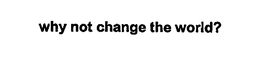 WHY NOT CHANGE THE WORLD? trademark