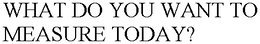 WHAT DO YOU WANT TO MEASURE TODAY? trademark