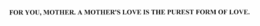 FOR YOU, MOTHER. A MOTHER'S LOVE IS THE PUREST FORM OF LOVE. trademark