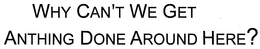 WHY CAN'T WE GET ANYTHING DONE AROUND HERE? trademark