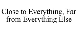 CLOSE TO EVERYTHING, FAR FROM EVERYTHING ELSE trademark