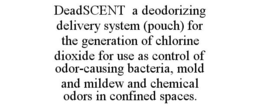 DEADSCENT A DEODORIZING DELIVERY SYSTEM (POUCH) FOR THE GENERATION OF CHLORINE DIOXIDE FOR USE AS CONTROL OF ODOR-CAUSING BACTERIA, MOLD AND MILDEW AND CHEMICAL ODORS IN CONFINED SPACES. trademark