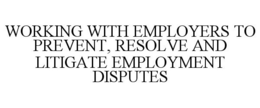 WORKING WITH EMPLOYERS TO PREVENT, RESOLVE AND LITIGATE EMPLOYMENT DISPUTES trademark