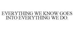 EVERYTHING WE KNOW GOES INTO EVERYTHING WE DO. trademark