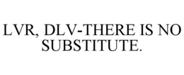 LVR, DLV-THERE IS NO SUBSTITUTE. trademark