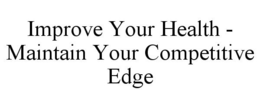 IMPROVE YOUR HEALTH - MAINTAIN YOUR COMPETITIVE EDGE trademark