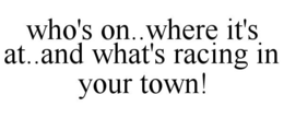 WHO'S ON..WHERE IT'S AT..AND WHAT'S RACING IN YOUR TOWN! trademark