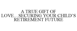 A TRUE GIFT OF LOVE...SECURING YOUR CHILD'S RETIREMENT FUTURE trademark