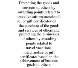 PROMOTING THE GOODS AND SERVICES OF OTHERS BY AWARDING POINTS RELATED TO TRAVEL,VACATIONS,MERCHANDISE, OR GIFT CERTIFICATES ON THE PURCHASE OF THE GOODS AND SERVICES OF OTHERS AND PROMOTING THE BUSINESSES OF OTHERS BY AWARDING POINTS RELATED TO TRAVEL,VACATIONS, MERCHANDISE OR GIFT CERTIFICATES BASED ON THE ACHIEVEMENT OF BUSINESS GOALS OF OTHERS. trademark