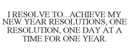 I RESOLVE TO...ACHIEVE MY NEW YEAR RESOLUTIONS, ONE RESOLUTION, ONE DAY AT A TIME FOR ONE YEAR. trademark