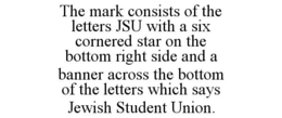 THE MARK CONSISTS OF THE LETTERS JSU WITH A SIX CORNERED STAR ON THE BOTTOM RIGHT SIDE AND A BANNER ACROSS THE BOTTOM OF THE LETTERS WHICH SAYS JEWISH STUDENT UNION. trademark