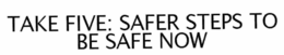 TAKE FIVE: SAFER STEPS TO BE SAFE NOW trademark