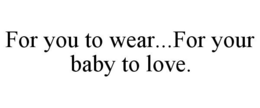 FOR YOU TO WEAR...FOR YOUR BABY TO LOVE. trademark