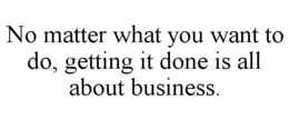 NO MATTER WHAT YOU WANT TO DO, GETTING IT DONE IS ALL ABOUT BUSINESS. trademark