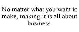 NO MATTER WHAT YOU WANT TO MAKE, MAKING IT IS ALL ABOUT BUSINESS. trademark