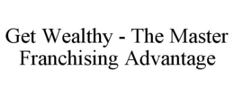 GET WEALTHY - THE MASTER FRANCHISING ADVANTAGE trademark
