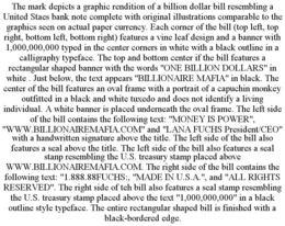 THE MARK DEPICTS A GRAPHIC RENDITION OF A BILLION DOLLAR BILL RESEMBLING A UNITED STAES BANK NOTE COMPLETE WITH ORIGINAL ILLUSTRATIONS COMPARABLE TO THE GRAPHICS SEEN ON ACTUAL PAPER CURRENCY. EACH CORNER OF THE BILL (TOP LEFT, TOP RIGHT, BOTTOM LEFT, BOTTOM RIGHT) FEATURES A VINE LEAF DESIGN AND A BANNER WITH 1,000,000,000 TYPED IN THE CENTER CORNERS IN WHITE WITH A BLACK OUTLINE IN A CALLIGRAPHY TYPEFACE. THE TOP AND BOTTOM CENTER IF THE BILL FEATURES A RECTANGULAR SHAPED BANNER WITH THE WORDS "ONE BILLION DOLLARS" IN WHITE . JUST BELOW, THE TEXT APPEARS "BILLIONAIRE MAFIA" IN BLACK. THE CENTER OF THE BILL FEATURES AN OVAL FRAME WITH A PORTRAIT OF A CAPUCHIN MONKEY OUTFITTED IN A BLACK AND WHITE TUXEDO AND DOES NOT IDENTIFY A LIVING INDIVIDUAL. A WHITE BANNER IS PLACED UNDERNEATH THE OVAL FRAME. THE LEFT SIDE OF THE BILL CONTAINS THE FOLLOWING TEXT: "MONEY IS POWER", "WWW.BILLIONAIREMAFIA.COM" AND "LANA FUCHS PRESIDENT/CEO" WITH A HANDWRITTEN SIGNATURE ABOVE THE TITLE. THE LEFT SIDE OF THE BILL ALSO FEATURES A SEAL ABOVE THE TITLE. THE LEFT SIDE OF THE BILL ALSO FEATURES A SEAL STANP RESEMBLING THE U.S. TREASURY STAMP PLACED ABOVE WWW.BILLIONAIREMAFIA.COM. THE RIGHT SIDE OF THE BILL CONTAINS THE FOLLOWING TEXT: "1.888.88FUCHS:, "MADE IN U.S.A.", AND "ALL RIGHTS RESERVED". THE RIGHT SIDE OF TEH BILL ALSO FEATURES A SEAL STAMP RESEMBLING THE U.S. TREASURY STAMP PLACED ABOVE THE TEXT "1,000,000,000" IN A BLACK OUTLINE STYLE TYPEFACE. THE ENTIRE RECTANGULAR SHAPED BILL IS FINISHED WITH A BLACK-BORDERED EDGE. trademark