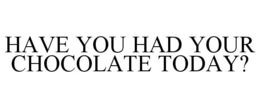 HAVE YOU HAD YOUR CHOCOLATE TODAY? trademark