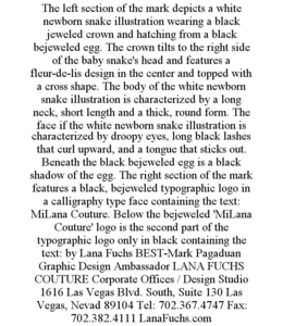 THE LEFT SECTION OF THE MARK DEPICTS A WHITE NEWBORN SNAKE ILLUSTRATION WEARING A BLACK JEWELED CROWN AND HATCHING FROM A BLACK BEJEWELED EGG. THE CROWN TILTS TO THE RIGHT SIDE OF THE BABY SNAKE'S HEAD AND FEATURES A FLEUR-DE-LIS DESIGN IN THE CENTER AND TOPPED WITH A CROSS SHAPE. THE BODY OF THE WHITE NEWBORN SNAKE ILLUSTRATION IS CHARACTERIZED BY A LONG NECK, SHORT LENGTH AND A THICK, ROUND FORM. THE FACE IF THE WHITE NEWBORN SNAKE ILLUSTRATION IS CHARACTERIZED BY DROOPY EYES, LONG BLACK LASHES THAT CURL UPWARD, AND A TONGUE THAT STICKS OUT. BENEATH THE BLACK BEJEWELED EGG IS A BLACK SHADOW OF THE EGG. THE RIGHT SECTION OF THE MARK FEATURES A BLACK, BEJEWELED TYPOGRAPHIC LOGO IN A CALLIGRAPHY TYPE FACE CONTAINING THE TEXT: MILANA COUTURE. BELOW THE BEJEWELED 'MILANA COUTURE' LOGO IS THE SECOND PART OF THE TYPOGRAPHIC LOGO ONLY IN BLACK CONTAINING THE TEXT: BY LANA FUCHS BEST-MARK PAGADUAN GRAPHIC DESIGN AMBASSADOR LANA FUCHS COUTURE CORPORATE OFFICES / DESIGN STUDIO 1616 LAS VEGAS BLVD. SOUTH, SUITE 130 LAS VEGAS, NEVAD 89104 TEL: 702.367.4747 FAX: 702.382.4111 LANAFUCHS.COM trademark