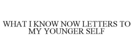 WHAT I KNOW NOW LETTERS TO MY YOUNGER SELF trademark