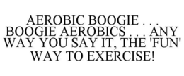 AEROBIC BOOGIE . . . BOOGIE AEROBICS . . . ANY WAY YOU SAY IT, THE 'FUN' WAY TO EXERCISE! trademark