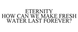 ETERNITY HOW CAN WE MAKE FRESH WATER LAST FOREVER? trademark