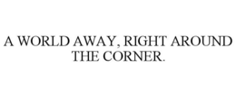 A WORLD AWAY, RIGHT AROUND THE CORNER. trademark