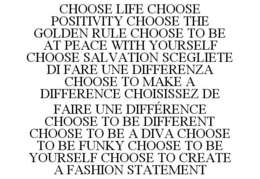 CHOOSE LIFE CHOOSE POSITIVITY CHOOSE THE GOLDEN RULE CHOOSE TO BE AT PEACE WITH YOURSELF CHOOSE SALVATION SCEGLIETE DI FARE UNE DIFFERENZA CHOOSE TO MAKE A DIFFERENCE CHOISISSEZ DE FAIRE UNE DIFFÉRENCE CHOOSE TO BE DIFFERENT CHOOSE TO BE A DIVA CHOOSE TO BE FUNKY CHOOSE TO BE YOURSELF CHOOSE TO CREATE A FASHION STATEMENT trademark