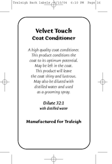 VELVET TOUCH COAT CONDITIONER A HIGH QUALITY COAT CONDITIONER. THIS PRODUCT CONDITIONS THE COAT TO ITS OPTIMUM POTENTIAL. MAY BE LEFT IN THE COAT. THIS PRODUCT WILL LEAVE THE COAT SHINY AND LUSTROUS. MAY ALSO BE DILUTED WITH DISTILLED WATER AND USED AS A GROOMING SPRAY. DILUTE 32:1 MANUFACTURED FOR TRALEIGH trademark