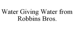 WATER GIVING WATER FROM ROBBINS BROS. trademark