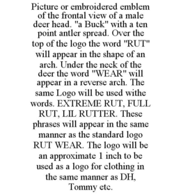 PICTURE OR EMBROIDERED EMBLEM OF THE FRONTAL VIEW OF A MALE DEER HEAD. "A BUCK" WITH A TEN POINT ANTLER SPREAD. OVER THE TOP OF THE LOGO THE WORD "RUT" WILL APPEAR IN THE SHAPE OF AN ARCH. UNDER THE NECK OF THE DEER THE WORD "WEAR" WILL APPEAR IN A REVERSE ARCH. THE SAME LOGO WILL BE USED WITHE WORDS. EXTREME RUT, FULL RUT, LIL RUTTER. THESE PHRASES WILL APPEAR IN THE SAME MANNER AS THE STANDARD LOGO RUT WEAR. THE LOGO WILL BE AN APPROXIMATE 1 INCH TO BE USED AS A LOGO FOR CLOTHING IN THE SAME MANNER AS DH, TOMMY ETC. trademark
