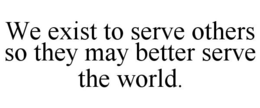 WE EXIST TO SERVE OTHERS SO THEY MAY BETTER SERVE THE WORLD. trademark