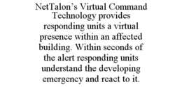 NETTALON'S VIRTUAL COMMAND TECHNOLOGY PROVIDES RESPONDING UNITS A VIRTUAL PRESENCE WITHIN AN AFFECTED BUILDING. WITHIN SECONDS OF THE ALERT RESPONDING UNITS UNDERSTAND THE DEVELOPING EMERGENCY AND REACT TO IT. trademark