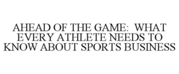 AHEAD OF THE GAME: WHAT EVERY ATHLETE NEEDS TO KNOW ABOUT SPORTS BUSINESS trademark