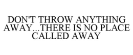 DON'T THROW ANYTHING AWAY...THERE IS NO PLACE CALLED AWAY trademark