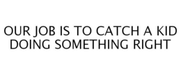OUR JOB IS TO CATCH A KID DOING SOMETHING RIGHT trademark
