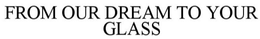 FROM OUR DREAM TO YOUR GLASS trademark