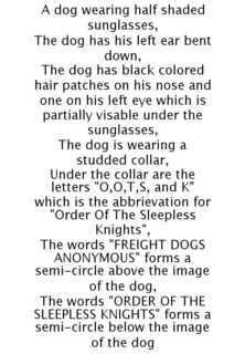 A DOG WEARING HALF SHADED SUNGLASSES, THE DOG HAS HIS LEFT EAR BENT DOWN, THE DOG HAS BLACK COLORED HAIR PATCHES ON HIS NOSE AND ONE ON HIS LEFT EYE WHICH IS PARTIALLY VISABLE UNDER THE SUNGLASSES, THE DOG IS WEARING A STUDDED COLLAR, UNDER THE COLLAR ARE THE LETTERS "O,O,T,S, AND K" WHICH IS THE ABBRIEVATION FOR "ORDER OF THE SLEEPLESS KNIGHTS", THE WORDS "FREIGHT DOGS ANONYMOUS" FORMS A SEMI-CIRCLE ABOVE THE IMAGE OF THE DOG, THE WORDS "ORDER OF THE SLEEPLESS KNIGHTS" FORMS A SEMI-CIRCLE BELOW THE IMAGE OF THE DOG trademark