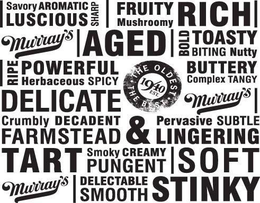| SAVORY AROMATIC LUSCIOUS SHARP | FRUITY MUSHROOMY RICH MURRAY'S | AGED | BOLD TOASTY BITING NUTTY | RIPE POWERFUL HERBACEOUS SPICY BUTTERY COMPLEX TANGY DELICATE · THE OLDEST · EST. 1940THE BEST MURRAY'S | CRUMBLY DECADENT FARMSTEAD & PERVASIVE SUBTLE LINGERING TART SMOKEY CREAMY PUNENT | SOFT MURRAY'S | DELECTABLE SMOOTH STINKY trademark