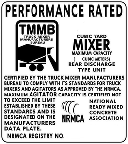 PERFORMANCE RATED TMMB TRUCK MIXER MANUFACTURERS BUREAU CUBIC YARD MIXER MAXIMUM CAPACITY ( CUBIC METERS) REAR DISCHARGE TYPE UNIT CERTIFIED BY THE TRUCK MIXER MANUFACTURERS BUREAU TO COMPLY WITH ITS STANDARDS FOR TRUCK MIXERS AND AGITATORS AS APPROVED BY THE NRMCA. MAXIMUM AGITATOR CAPACITY IS CERTIFIED NOT TO EXCEED THE LIMIT ESTABLISHED BY THESE STANDARDS AND IS DESIGNATED ON THE MANUFACTURERS DATA PLATE NRMCA NATIONAL READY MIXED CONCRETE ASSOCIATION TRADEMARK NRMCA REGISTRY NO. trademark