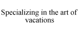 SPECIALIZING IN THE ART OF VACATIONS trademark