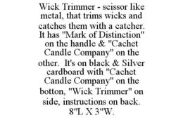 WICK TRIMMER - SCISSOR LIKE METAL, THAT TRIMS WICKS AND CATCHES THEM WITH A CATCHER. IT HAS "MARK OF DISTINCTION" ON THE HANDLE & "CACHET CANDLE COMPANY" ON THE OTHER. IT'S ON BLACK & SILVER CARDBOARD WITH "CACHET CANDLE COMPANY" ON THE BOTTON, "WICK TRIMMER" ON SIDE, INSTRUCTIONS ON BACK. 8"L X 3"W. trademark
