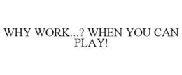 WHY WORK...? WHEN YOU CAN PLAY! trademark