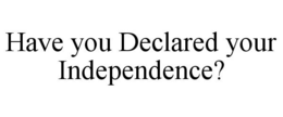 HAVE YOU DECLARED YOUR INDEPENDENCE? trademark