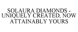 SOLAURA DIAMONDS - UNIQUELY CREATED, NOW ATTAINABLY YOURS trademark