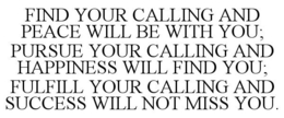 FIND YOUR CALLING AND PEACE WILL BE WITH YOU; PURSUE YOUR CALLING AND HAPPINESS WILL FIND YOU; FULFILL YOUR CALLING AND SUCCESS WILL NOT MISS YOU. trademark
