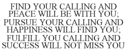 FIND YOUR CALLING AND PEACE WILL BE WITH YOU; PURSUE YOUR CALLING AND HAPPINESS WILL FIND YOU; FULFILL YOU CALLING AND SUCCESS WILL NOT MISS YOU trademark