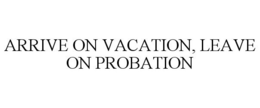 ARRIVE ON VACATION, LEAVE ON PROBATION trademark