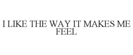 I LIKE THE WAY IT MAKES ME FEEL trademark