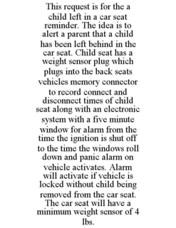 THIS REQUEST IS FOR THE A CHILD LEFT IN A CAR SEAT REMINDER. THE IDEA IS TO ALERT A PARENT THAT A CHILD HAS BEEN LEFT BEHIND IN THE CAR SEAT. CHILD SEAT HAS A WEIGHT SENSOR PLUG WHICH PLUGS INTO THE BACK SEATS VEHICLES MEMORY CONNECTOR TO RECORD CONNECT AND DISCONNECT TIMES OF CHILD SEAT ALONG WITH AN ELECTRONIC SYSTEM WITH A FIVE MINUTE WINDOW FOR ALARM FROM THE TIME THE IGNITION IS SHUT OFF TO THE TIME THE WINDOWS ROLL DOWN AND PANIC ALARM ON VEHICLE ACTIVATES. ALARM WILL ACTIVATE IF VEHICLE IS LOCKED WITHOUT CHILD BEING REMOVED FROM THE CAR SEAT. THE CAR SEAT WILL HAVE A MINIMUM WEIGHT SENSOR OF 4 LBS. trademark